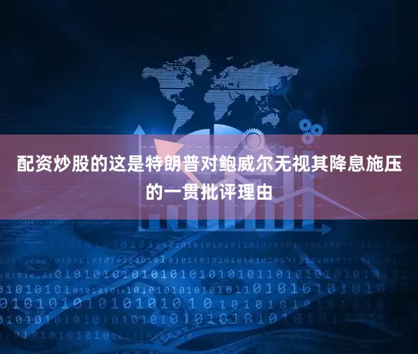 配资炒股的这是特朗普对鲍威尔无视其降息施压的一贯批评理由