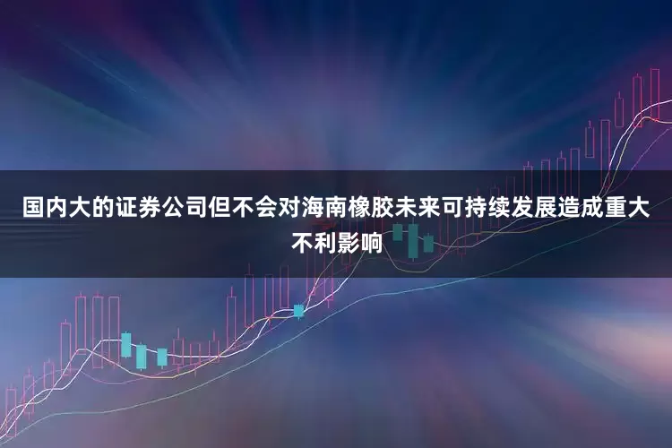 国内大的证券公司但不会对海南橡胶未来可持续发展造成重大不利影响
