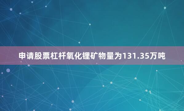 申请股票杠杆氧化锂矿物量为131.35万吨