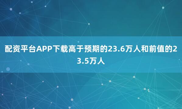 配资平台APP下载高于预期的23.6万人和前值的23.5万人