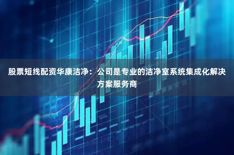 股票短线配资华康洁净：公司是专业的洁净室系统集成化解决方案服务商