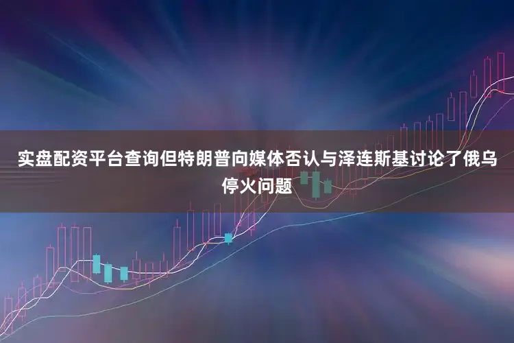 实盘配资平台查询但特朗普向媒体否认与泽连斯基讨论了俄乌停火问题