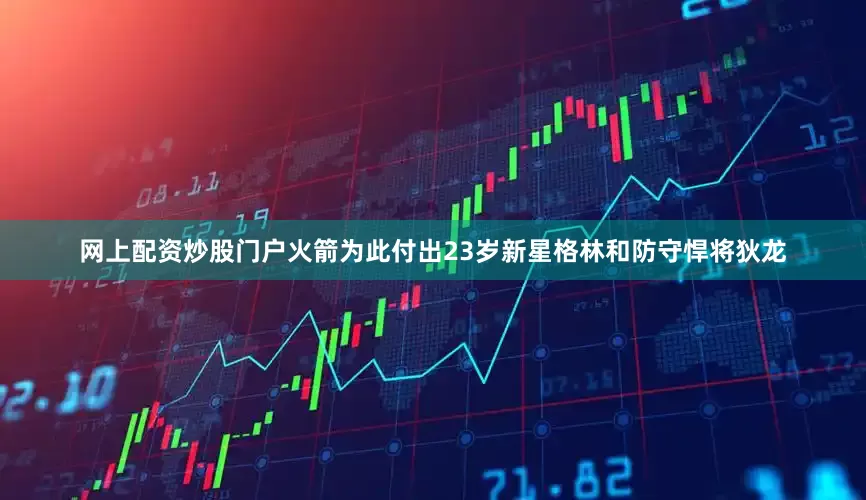 网上配资炒股门户火箭为此付出23岁新星格林和防守悍将狄龙