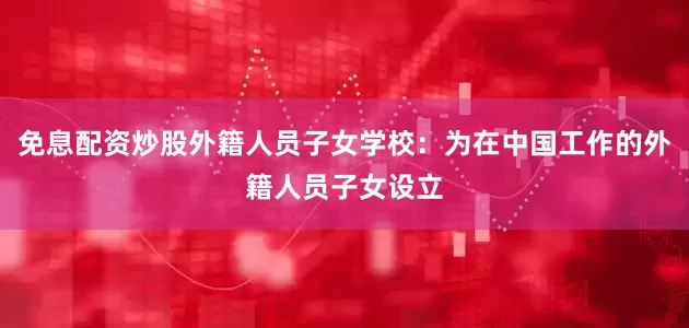 免息配资炒股外籍人员子女学校：为在中国工作的外籍人员子女设立