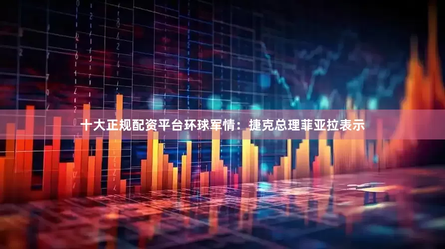 十大正规配资平台环球军情：捷克总理菲亚拉表示