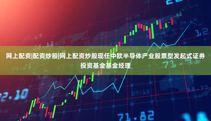 网上配资|配资炒股|网上配资炒股现任中欧半导体产业股票型发起式证券投资基金基金经理