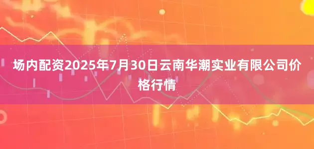 场内配资2025年7月30日云南华潮实业有限公司价格行情