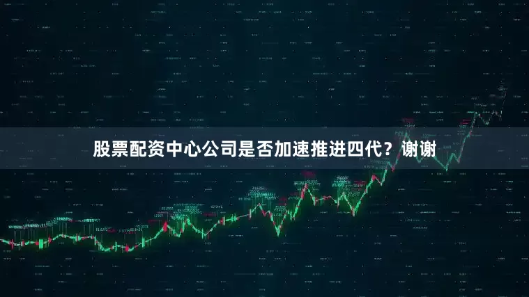 股票配资中心公司是否加速推进四代？谢谢