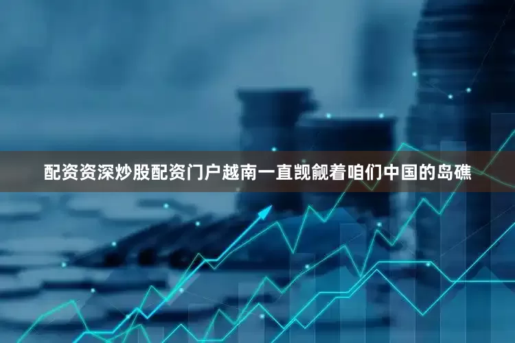 配资资深炒股配资门户越南一直觊觎着咱们中国的岛礁