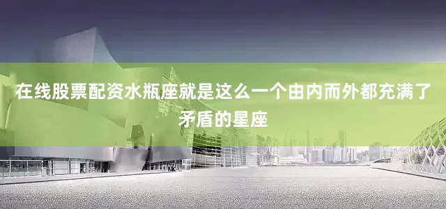 在线股票配资水瓶座就是这么一个由内而外都充满了矛盾的星座