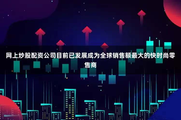网上炒股配资公司目前已发展成为全球销售额最大的快时尚零售商