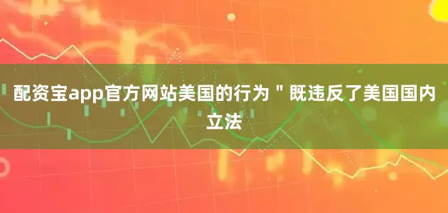 配资宝app官方网站美国的行为＂既违反了美国国内立法