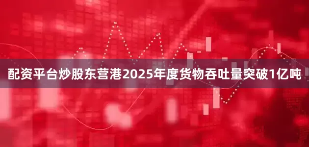 配资平台炒股东营港2025年度货物吞吐量突破1亿吨
