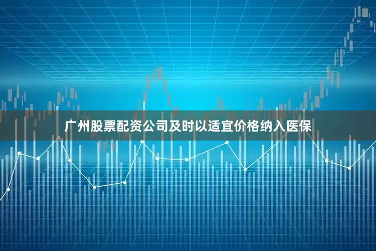 广州股票配资公司及时以适宜价格纳入医保