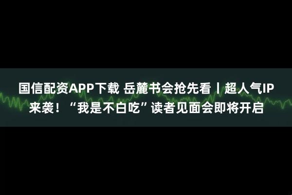 国信配资APP下载 岳麓书会抢先看丨超人气IP来袭！“我是不白吃”读者见面会即将开启