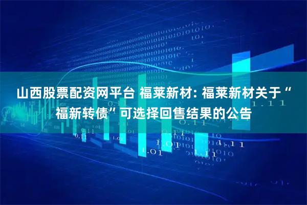 山西股票配资网平台 福莱新材: 福莱新材关于“福新转债”可选择回售结果的公告