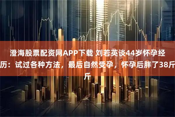 澄海股票配资网APP下载 刘若英谈44岁怀孕经历：试过各种方法，最后自然受孕，怀孕后胖了38斤