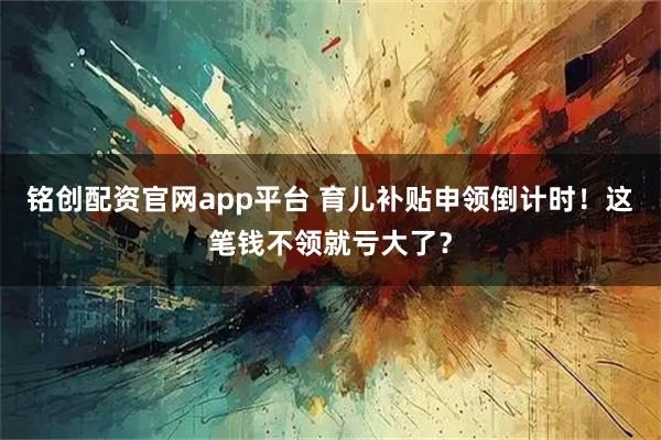 铭创配资官网app平台 育儿补贴申领倒计时！这笔钱不领就亏大了？