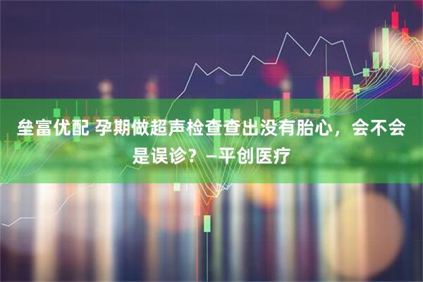 垒富优配 孕期做超声检查查出没有胎心，会不会是误诊？—平创医疗