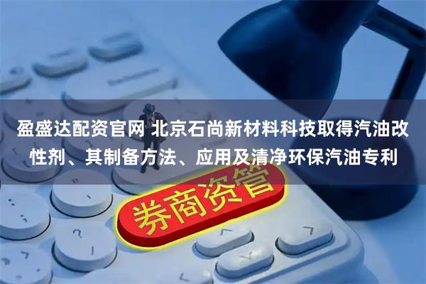 盈盛达配资官网 北京石尚新材料科技取得汽油改性剂、其制备方法、应用及清净环保汽油专利
