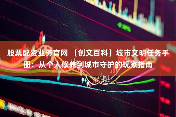 股票配资业务官网 【创文百科】城市文明任务手册：从个人修养到城市守护的玩家指南