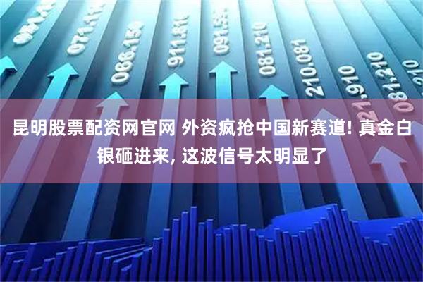 昆明股票配资网官网 外资疯抢中国新赛道! 真金白银砸进来, 这波信号太明显了