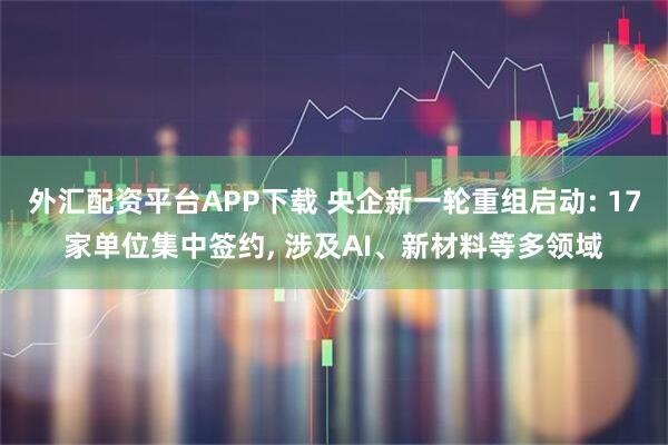 外汇配资平台APP下载 央企新一轮重组启动: 17家单位集中签约, 涉及AI、新材料等多领域