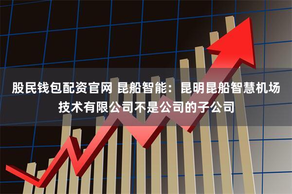 股民钱包配资官网 昆船智能：昆明昆船智慧机场技术有限公司不是公司的子公司