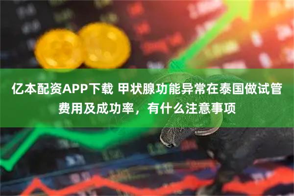 亿本配资APP下载 甲状腺功能异常在泰国做试管费用及成功率，有什么注意事项