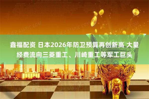 鑫福配资 日本2026年防卫预算再创新高 大量经费流向三菱重工、川崎重工等军工巨头