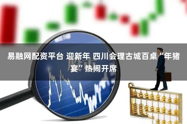 易融网配资平台 迎新年 四川会理古城百桌“年猪宴”热闹开席