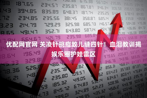 优配网官网 关凌针挑痘致儿缝四针！血泪教训揭娱乐圈护娃雷区
