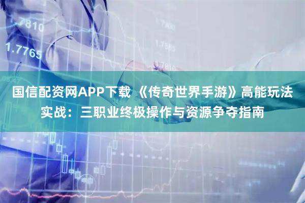 国信配资网APP下载 《传奇世界手游》高能玩法实战：三职业终极操作与资源争夺指南