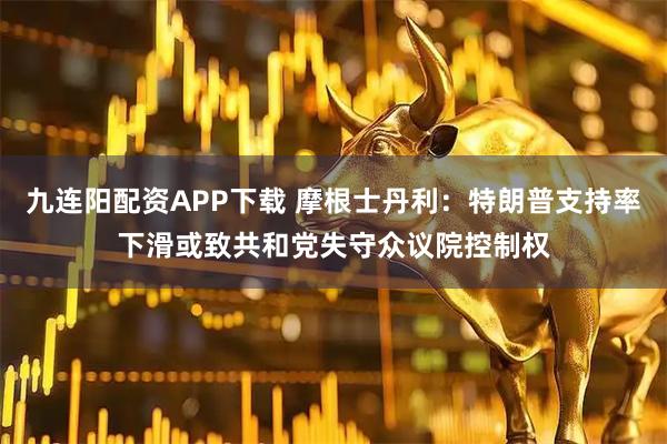 九连阳配资APP下载 摩根士丹利：特朗普支持率下滑或致共和党失守众议院控制权