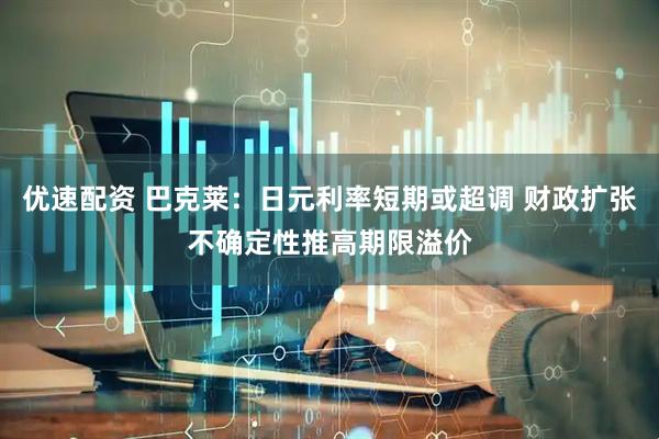 优速配资 巴克莱：日元利率短期或超调 财政扩张不确定性推高期限溢价