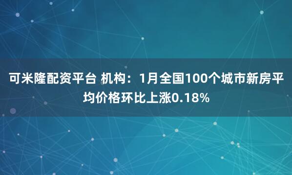 可米隆配资平台 机构：1月全国100个城市新房平均价格环比上涨0.18%