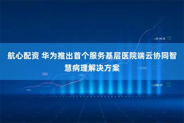 航心配资 华为推出首个服务基层医院端云协同智慧病理解决方案