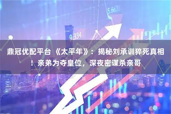鼎冠优配平台 《太平年》：揭秘刘承训猝死真相！亲弟为夺皇位，深夜密谋杀亲哥