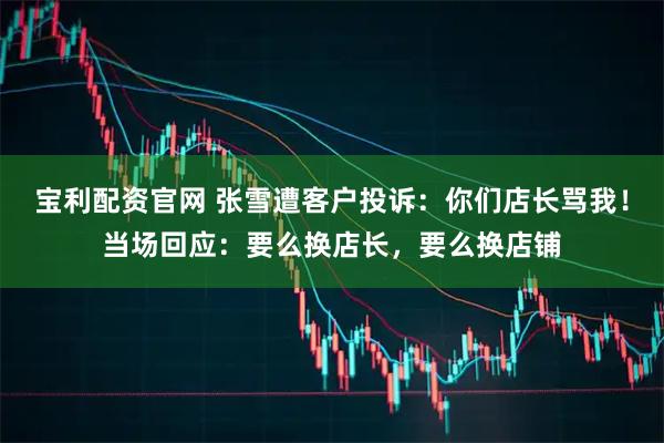 宝利配资官网 张雪遭客户投诉：你们店长骂我！当场回应：要么换店长，要么换店铺