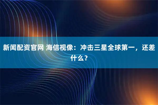 新闻配资官网 海信视像：冲击三星全球第一，还差什么？
