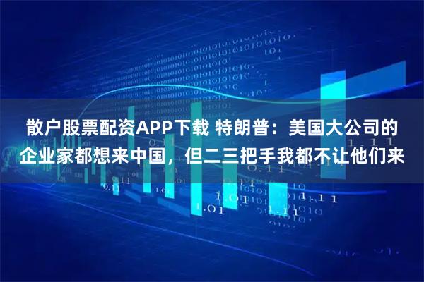 散户股票配资APP下载 特朗普：美国大公司的企业家都想来中国，但二三把手我都不让他们来