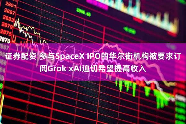 证券配资 参与SpaceX IPO的华尔街机构被要求订阅Grok xAI迫切希望提高收入