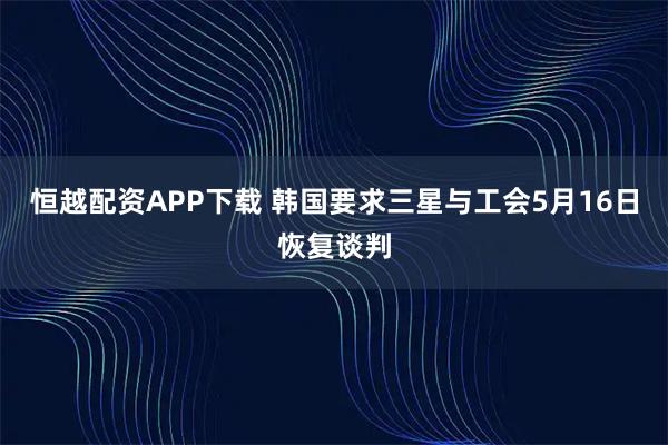 恒越配资APP下载 韩国要求三星与工会5月16日恢复谈判